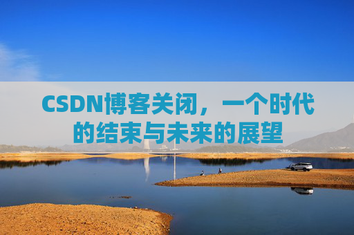 CSDN博客关闭,一个时代的结束与未来的展望 CSDN博客关闭,一个时代的结束与未来的展望